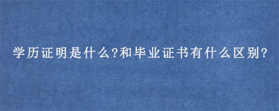 学历证明是什么?和毕业证书有什么区别?