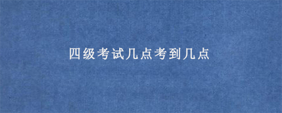 四级考试几点考到几点