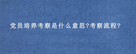 党员培养考察是什么意思?考察流程是怎么样的?