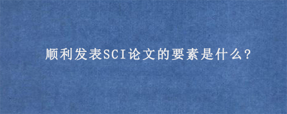 顺利发表SCI论文的要素是什么?