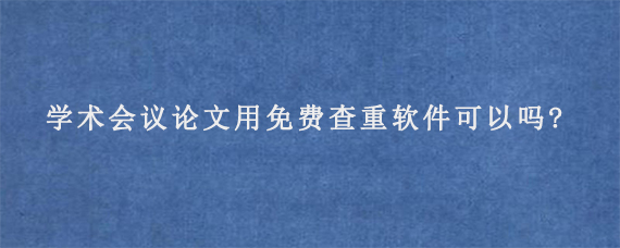 学术会议论文用免费查重软件可以吗?