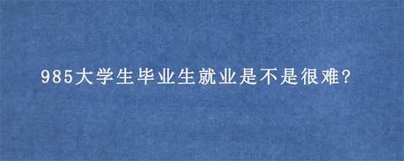 985大学生毕业生就业是不是很难?