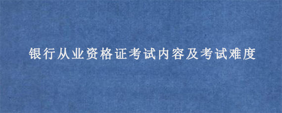 银行从业资格证考试内容及考试难度