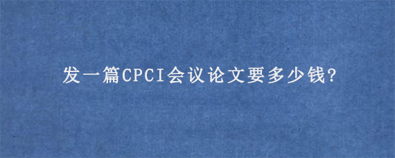 发一篇CPCI会议论文要多少钱?