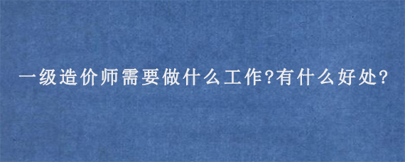 一级造价师需要做什么工作?有什么好处?