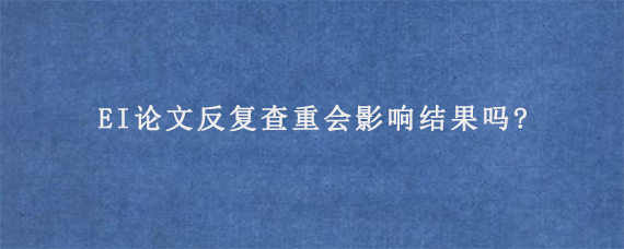 EI论文反复查重会影响结果吗?