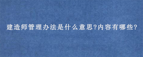 建造师管理办法是什么意思?内容有哪些?