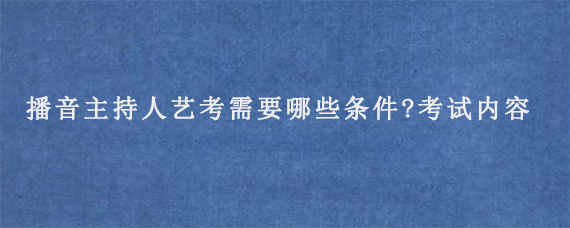 播音主持人艺考需要哪些条件?考试内容有哪些?