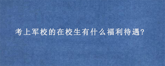 考上军校的在校生有什么福利待遇?