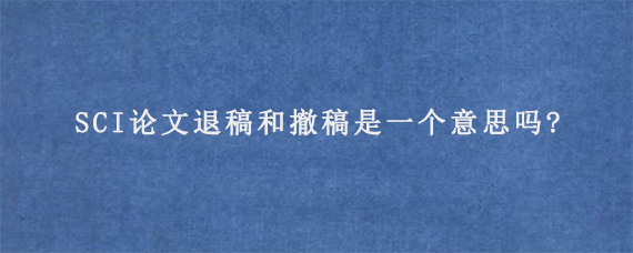 SCI论文退稿和撤稿是一个意思吗?