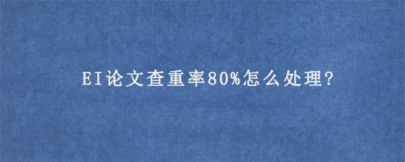 EI论文查重率80%怎么处理?