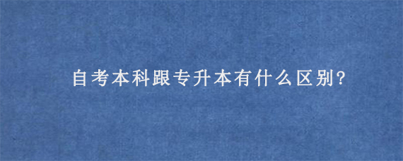 自考本科跟专升本有什么区别?