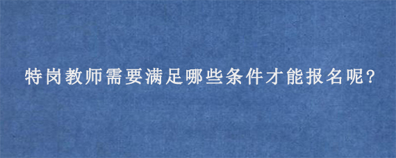 特岗教师需要满足哪些条件才能报名呢?