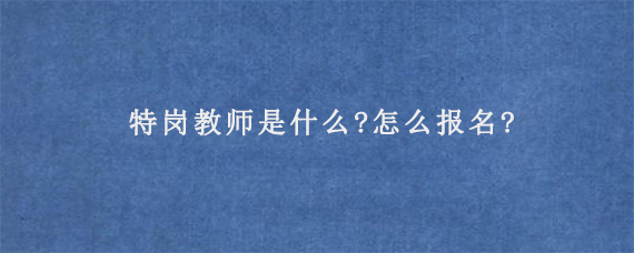 特岗教师是什么?怎么报名?