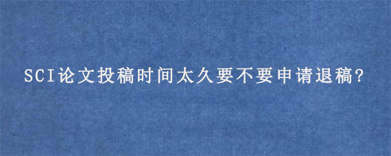 SCI论文投稿时间太久要不要申请退稿?