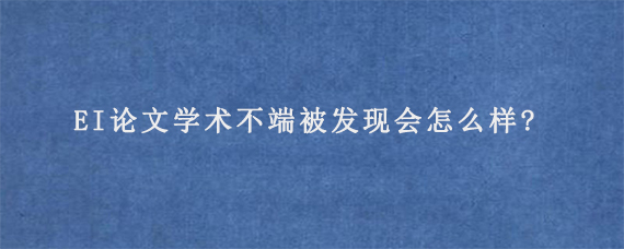 EI论文学术不端被发现会怎么样?