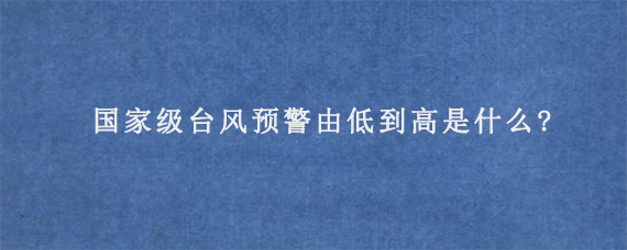 国家级台风预警由低到高是什么?