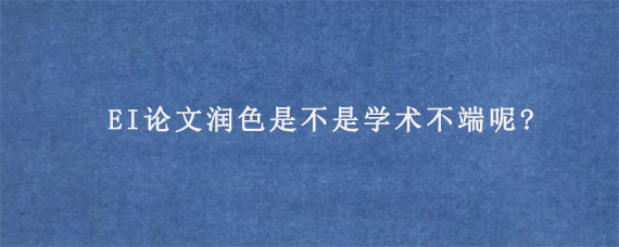 EI论文润色是不是学术不端呢?