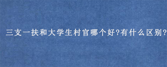 三支一扶和大学生村官哪个好?有什么区别?