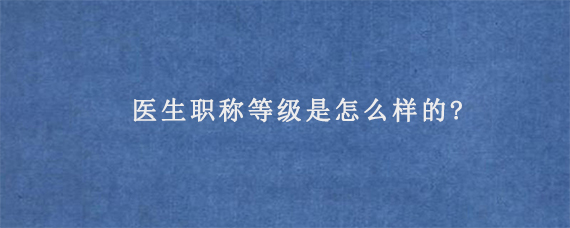 医生职称等级是怎么样的?