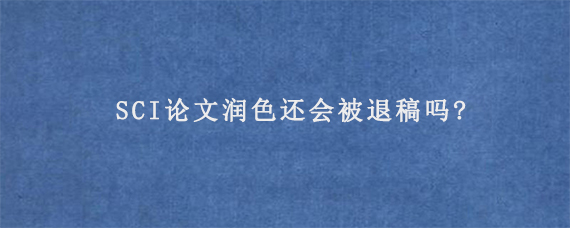 SCI论文润色还会被退稿吗?