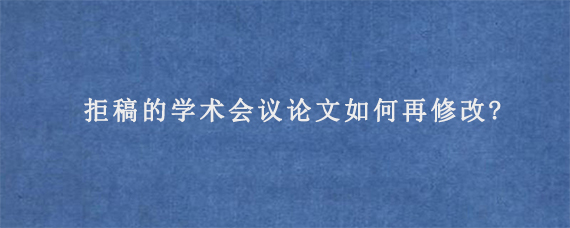 拒稿的学术会议论文如何再修改?