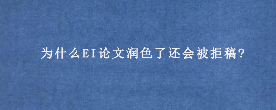 为什么EI论文润色了还会被拒稿?