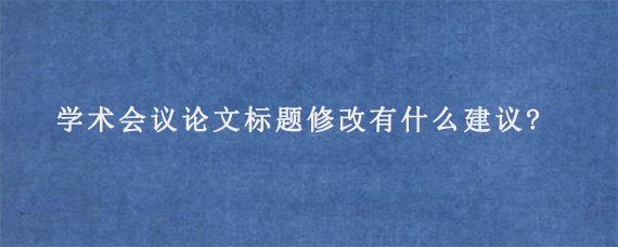 学术会议论文标题修改有什么建议?