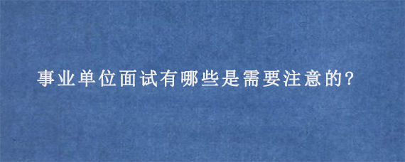 事业单位面试有哪些是需要注意的?