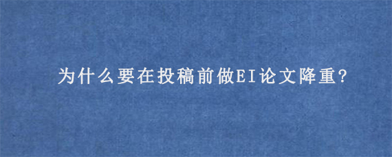 为什么要在投稿前做EI论文降重?