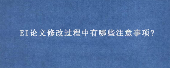 EI论文修改过程中有哪些注意事项?