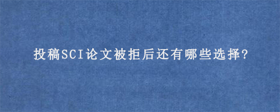 投稿SCI论文被拒后还有哪些选择?