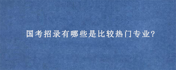 国考招录有哪些是比较热门专业?