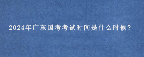 2024年广东国考考试时间是什么时候?