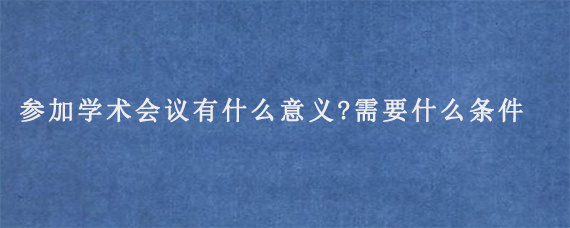 参加学术会议有什么意义?需要什么条件参加?