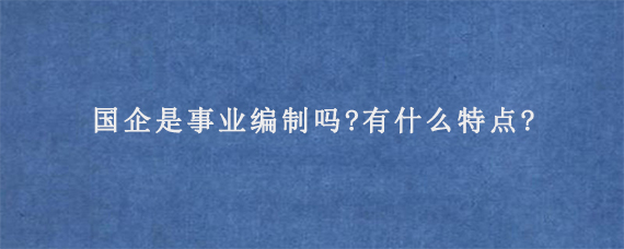 国企是事业编制吗?有什么特点?