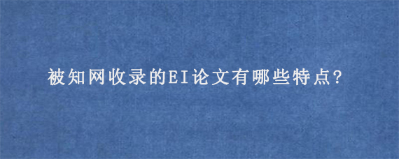 被知网收录的EI论文有哪些特点?