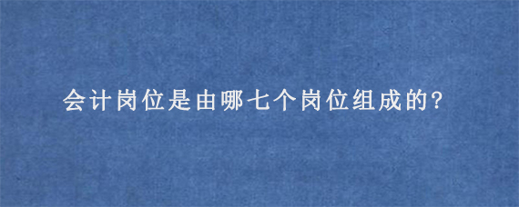 会计岗位是由哪七个岗位组成的?