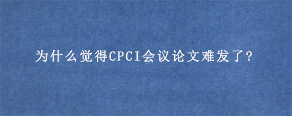 为什么觉得CPCI会议论文难发了?