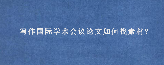 写作国际学术会议论文如何找素材?