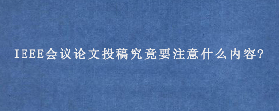 IEEE会议论文投稿究竟要注意什么内容?