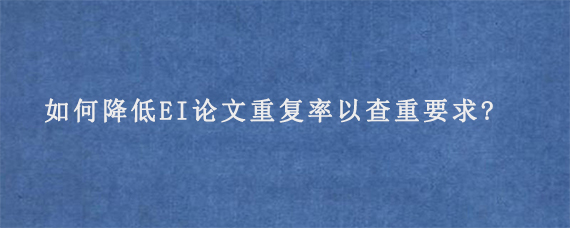 如何降低EI论文重复率以查重要求?