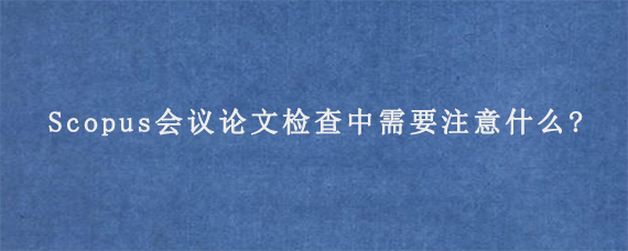 Scopus会议论文检查中需要注意什么?