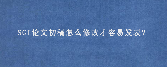 SCI论文初稿怎么修改才容易发表?