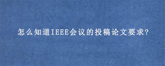 怎么知道IEEE会议的投稿论文要求?