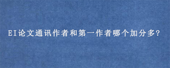 EI论文通讯作者和第一作者哪个加分多?