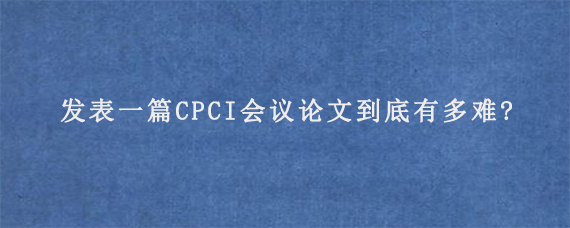 发表一篇CPCI会议论文到底有多难?