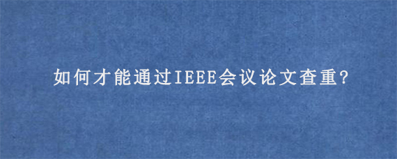 如何才能通过IEEE会议论文查重?