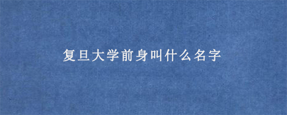 复旦大学前身叫什么名字