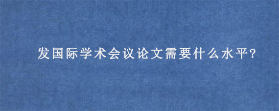 发国际学术会议论文需要什么水平?